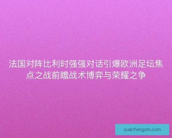 法国对阵比利时强强对话引爆欧洲足坛焦点之战前瞻战术博弈与荣耀之争