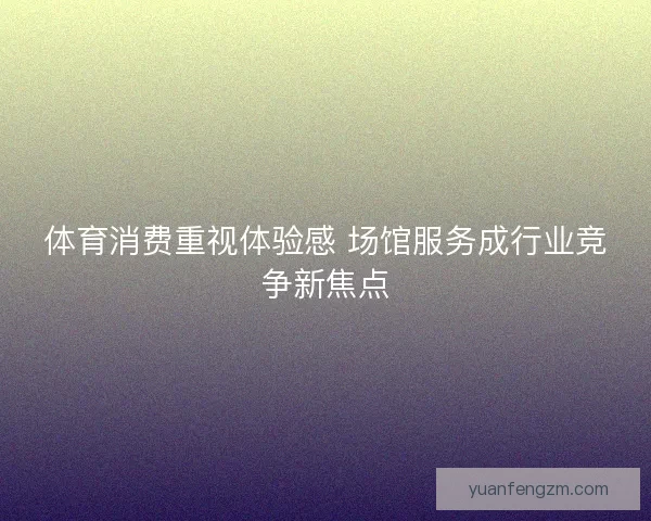体育消费重视体验感 场馆服务成行业竞争新焦点