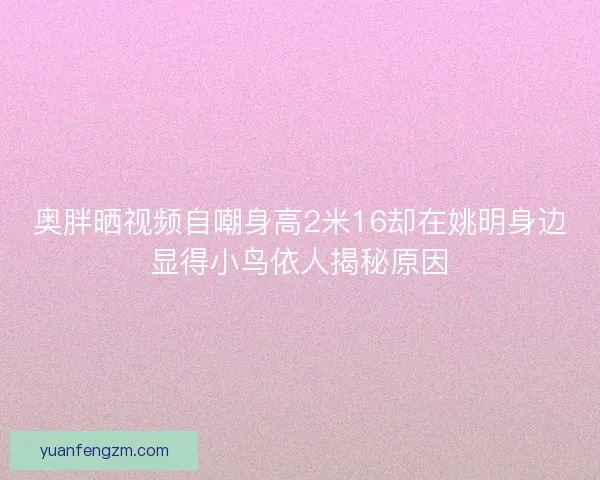 奥胖晒视频自嘲身高2米16却在姚明身边显得小鸟依人揭秘原因