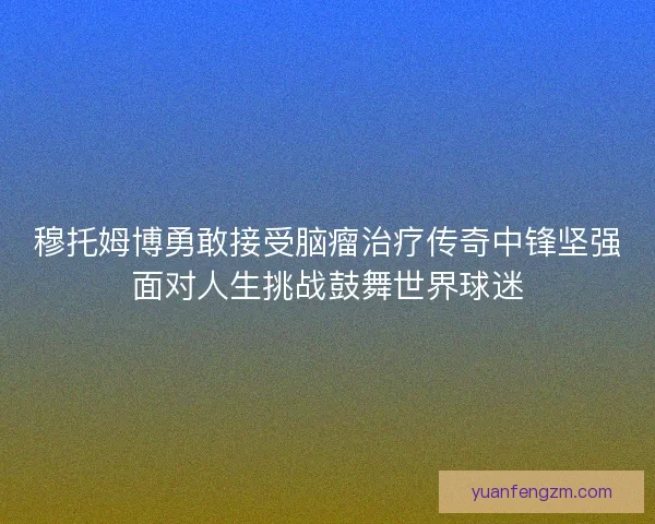 穆托姆博勇敢接受脑瘤治疗传奇中锋坚强面对人生挑战鼓舞世界球迷